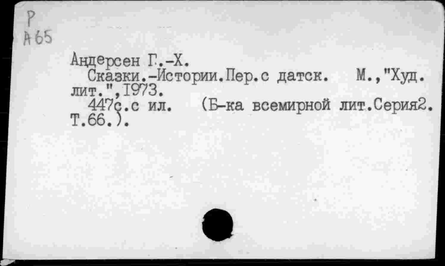 ﻿?
А 65
Андерсен Г.-Х.
Сказки.-Истории.Пер.с датск.	М.,"Хуц.
лит.",1973.
447^.с ил. (Б-ка всемирной лит.Серия2.